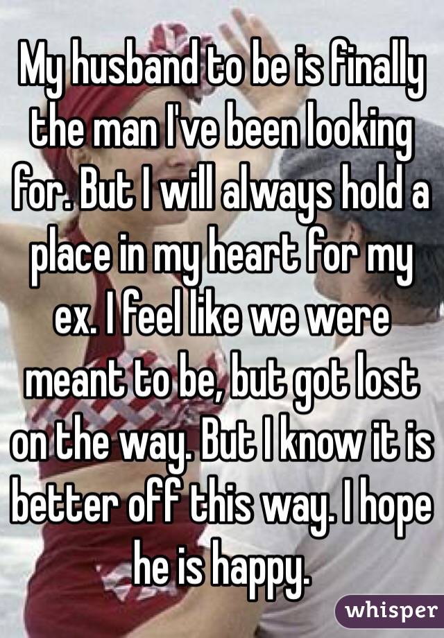 My husband to be is finally the man I've been looking for. But I will always hold a place in my heart for my ex. I feel like we were meant to be, but got lost on the way. But I know it is better off this way. I hope he is happy. 