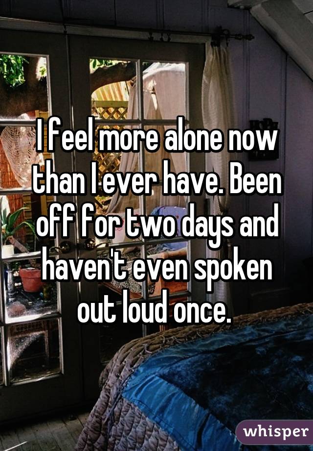 I feel more alone now than I ever have. Been off for two days and haven't even spoken out loud once. 