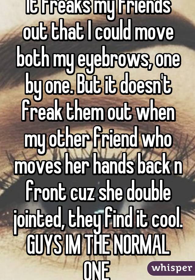 It freaks my friends out that I could move both my eyebrows, one by one. But it doesn't freak them out when my other friend who moves her hands back n front cuz she double jointed, they find it cool.
GUYS IM THE NORMAL ONE 