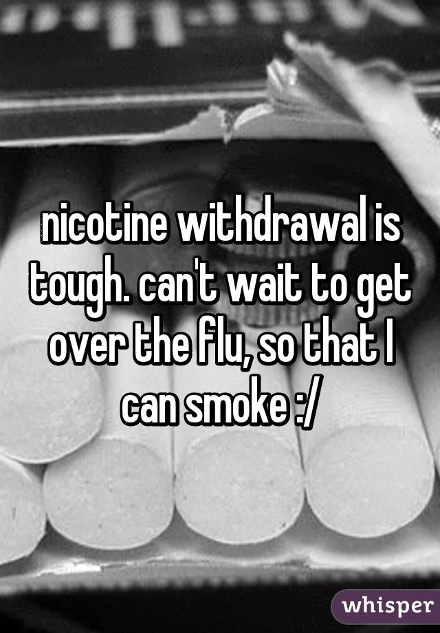 nicotine withdrawal is tough. can't wait to get over the flu, so that I can smoke :/