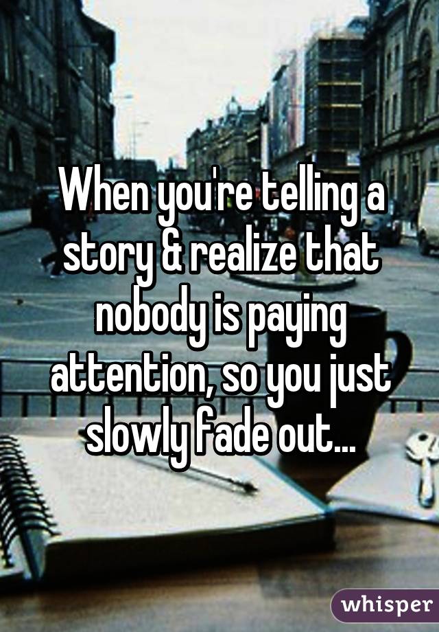 When you're telling a story & realize that nobody is paying attention, so you just slowly fade out...