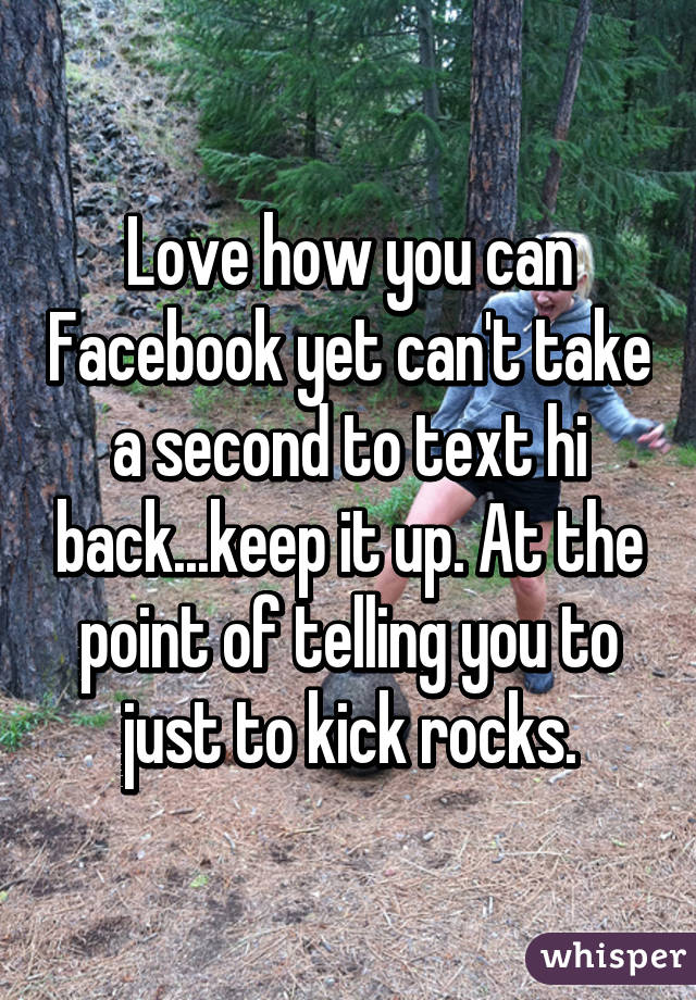 Love how you can Facebook yet can't take a second to text hi back...keep it up. At the point of telling you to just to kick rocks.