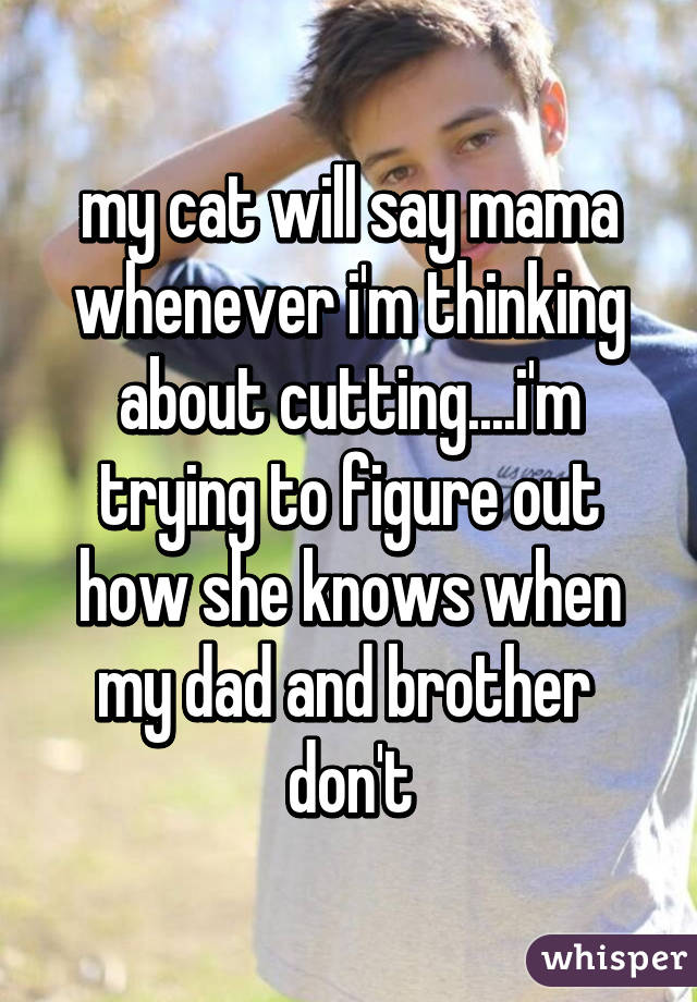 my cat will say mama whenever i'm thinking about cutting....i'm trying to figure out how she knows when my dad and brother  don't