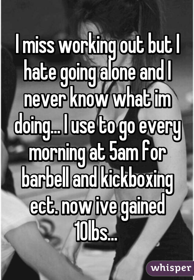 I miss working out but I hate going alone and I never know what im doing... I use to go every morning at 5am for barbell and kickboxing ect. now ive gained 10lbs... 