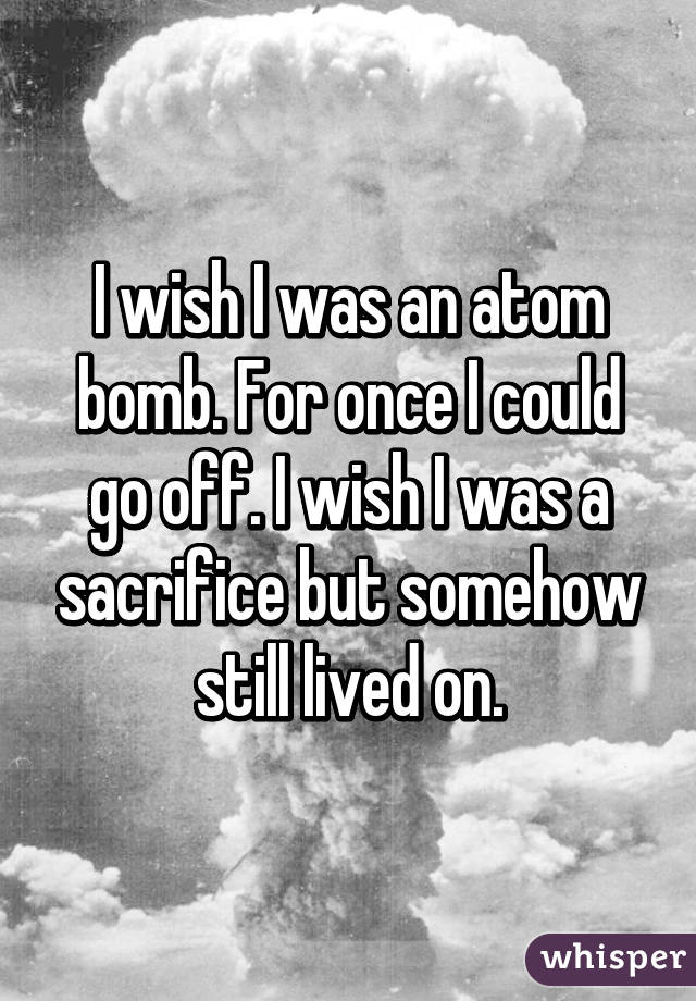 I wish I was an atom bomb. For once I could go off. I wish I was a sacrifice but somehow still lived on.