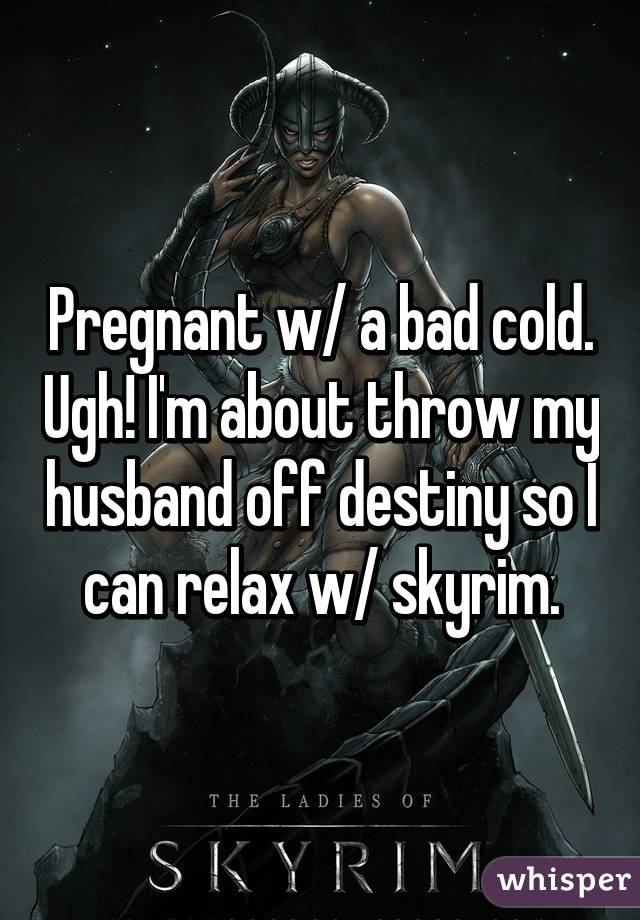 Pregnant w/ a bad cold. Ugh! I'm about throw my husband off destiny so I can relax w/ skyrim.