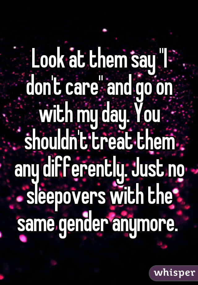 Look at them say "I don't care" and go on with my day. You shouldn't treat them any differently. Just no sleepovers with the same gender anymore. 