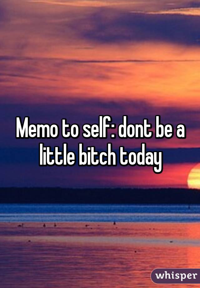 Memo to self: dont be a little bitch today