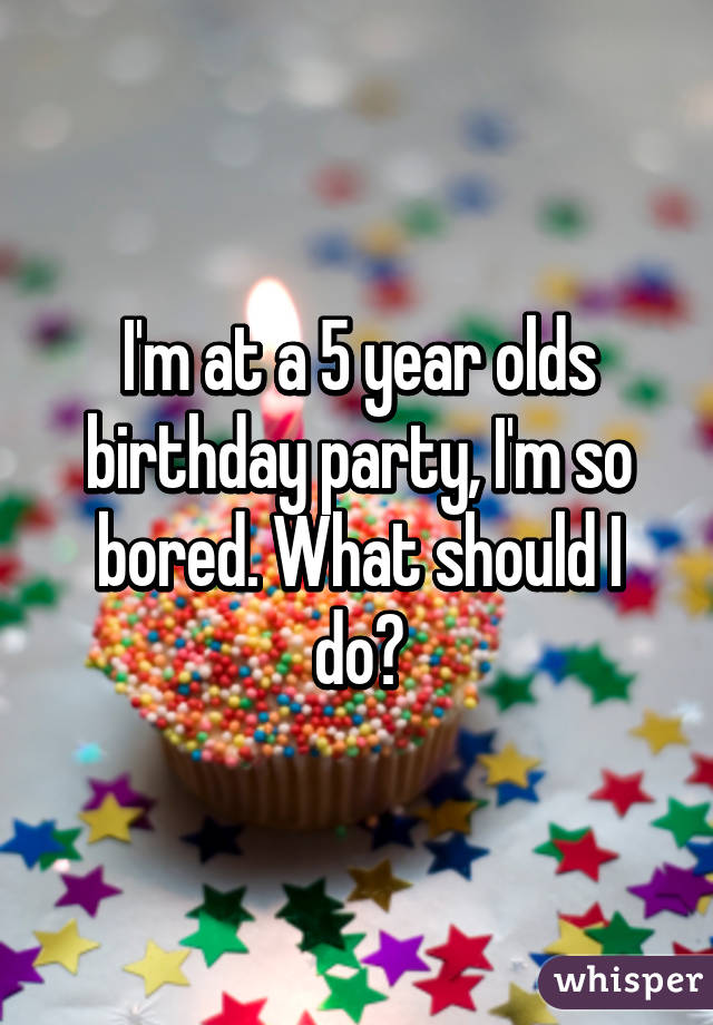 I'm at a 5 year olds birthday party, I'm so bored. What should I do?