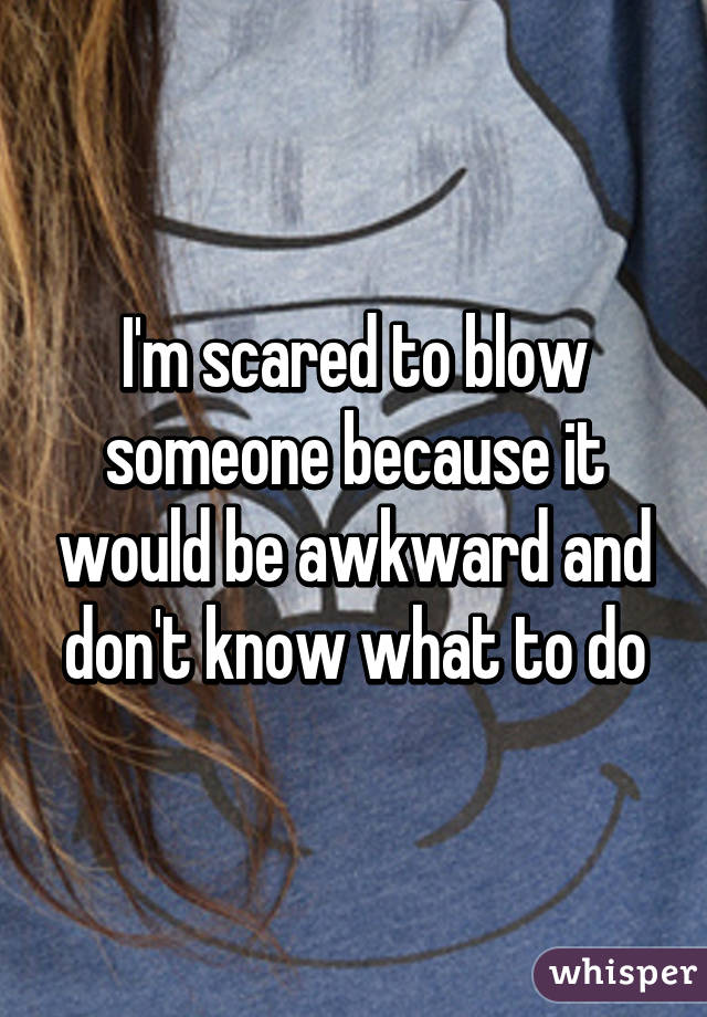 I'm scared to blow someone because it would be awkward and don't know what to do