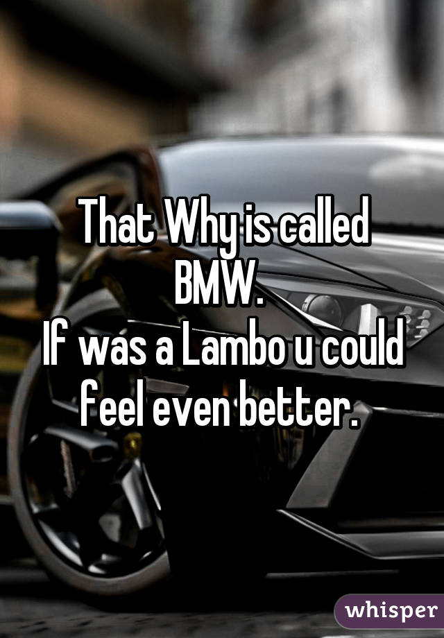 That Why is called BMW. 
If was a Lambo u could feel even better. 