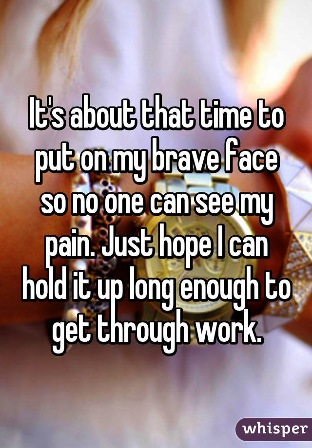 It's about that time to put on my brave face so no one can see my pain. Just hope I can hold it up long enough to get through work.