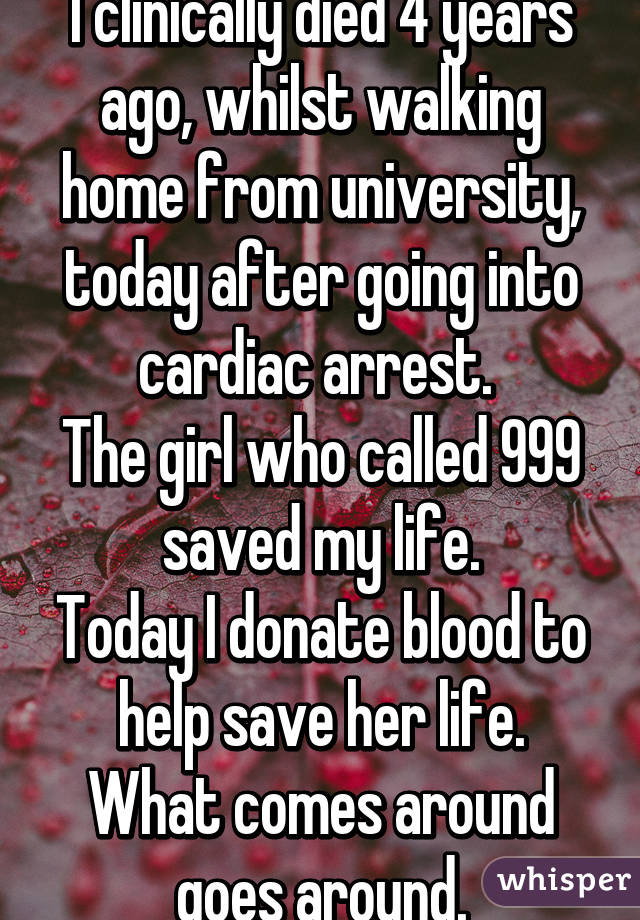 I clinically died 4 years ago, whilst walking home from university, today after going into cardiac arrest. 
The girl who called 999 saved my life.
Today I donate blood to help save her life.
What comes around goes around.