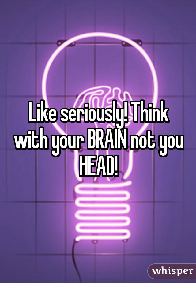 Like seriously! Think with your BRAIN not you HEAD!