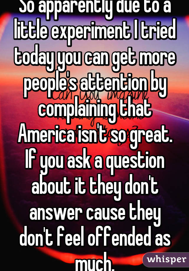 So apparently due to a little experiment I tried today you can get more people's attention by complaining that America isn't so great. If you ask a question about it they don't answer cause they don't feel offended as much.