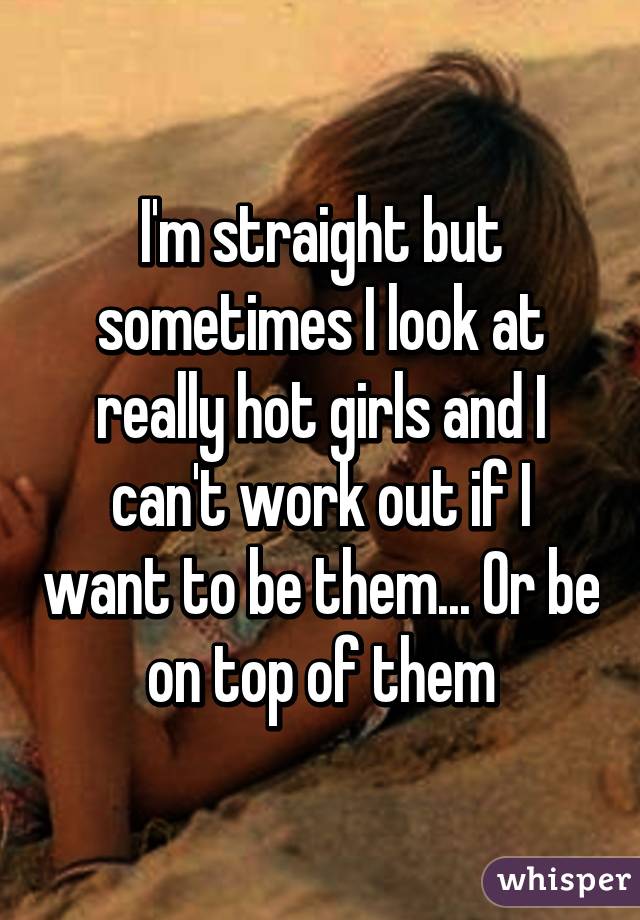 I'm straight but sometimes I look at really hot girls and I can't work out if I want to be them... Or be on top of them