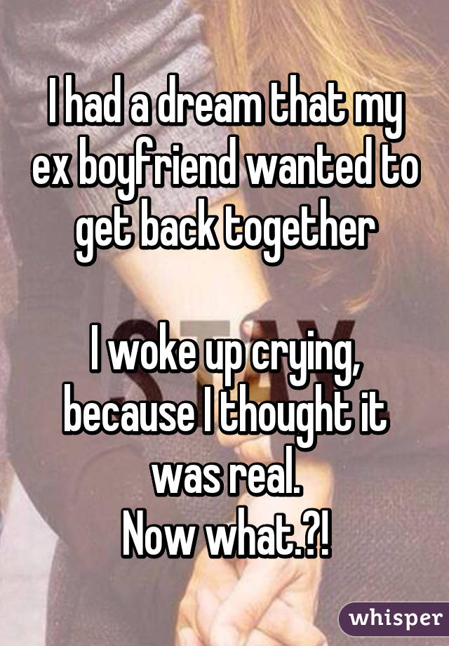 I had a dream that my ex boyfriend wanted to get back together

I woke up crying, because I thought it was real.
Now what.?!