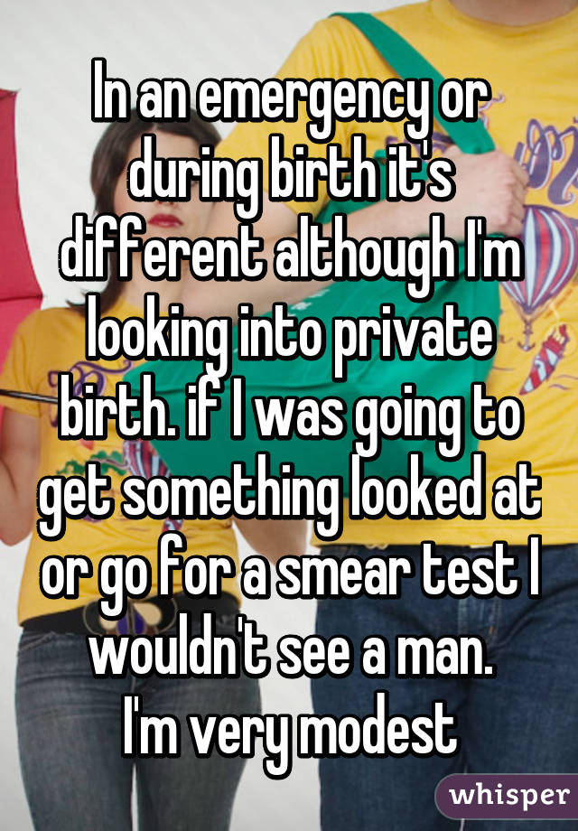 In an emergency or during birth it's different although I'm looking into private birth. if I was going to get something looked at or go for a smear test I wouldn't see a man.
I'm very modest