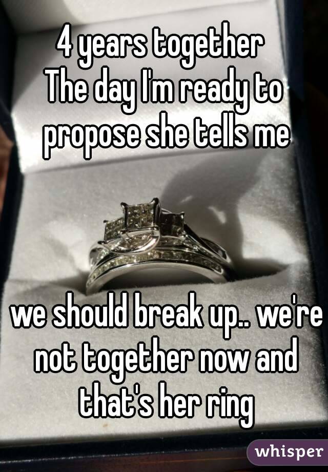 4 years together 
The day I'm ready to propose she tells me



 we should break up.. we're not together now and that's her ring