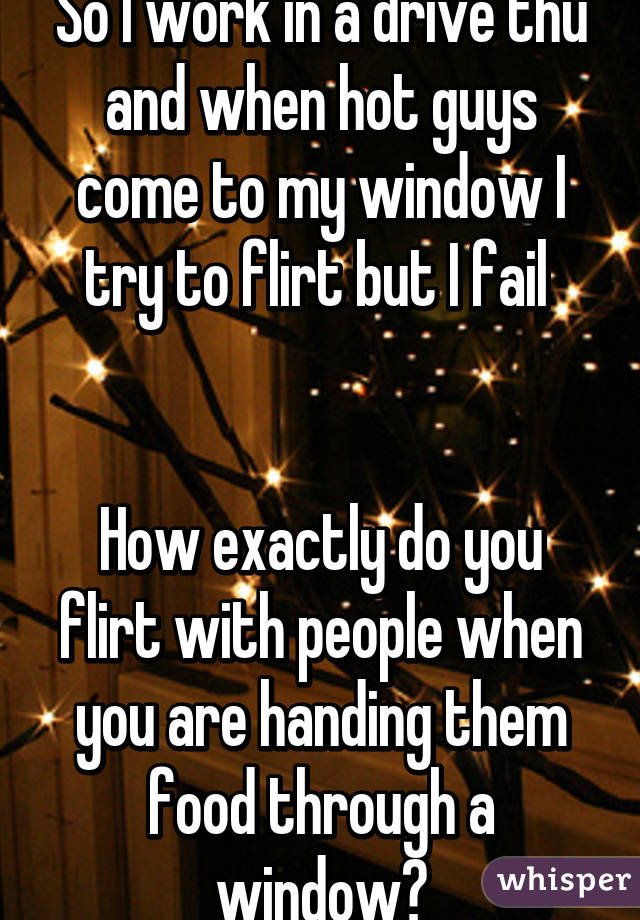 So I work in a drive thu and when hot guys come to my window I try to flirt but I fail 


How exactly do you flirt with people when you are handing them food through a window?