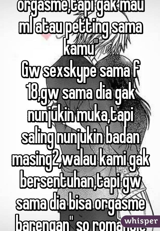 "Kak aku pengen orgasme,tapi gak mau ml atau petting sama kamu"
Gw sexskype sama f 18,gw sama dia gak nunjukin muka,tapi saling nunjukin badan masing2,walau kami gak bersentuhan,tapi gw sama dia bisa orgasme barengan" so romantic
