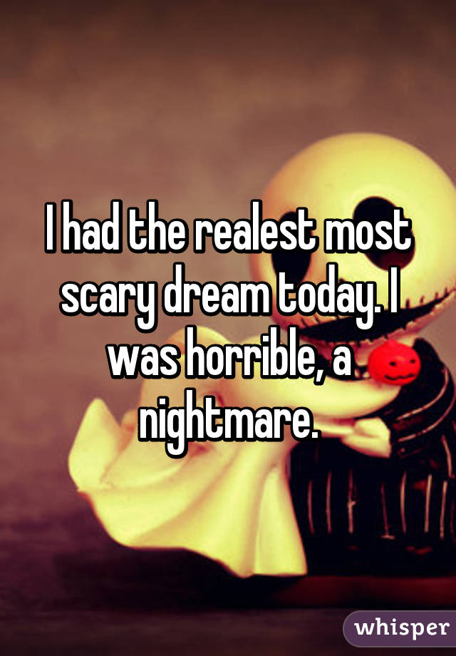 I had the realest most scary dream today. I was horrible, a nightmare.