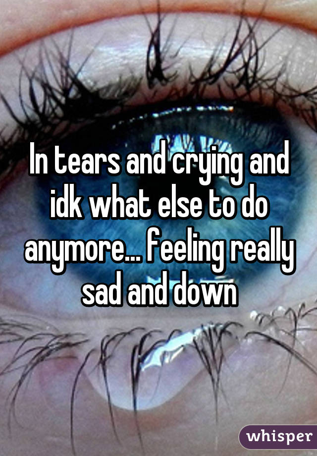 In tears and crying and idk what else to do anymore... feeling really sad and down