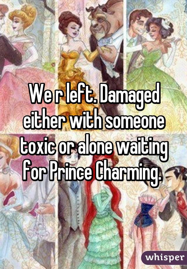 We r left. Damaged either with someone toxic or alone waiting for Prince Charming. 