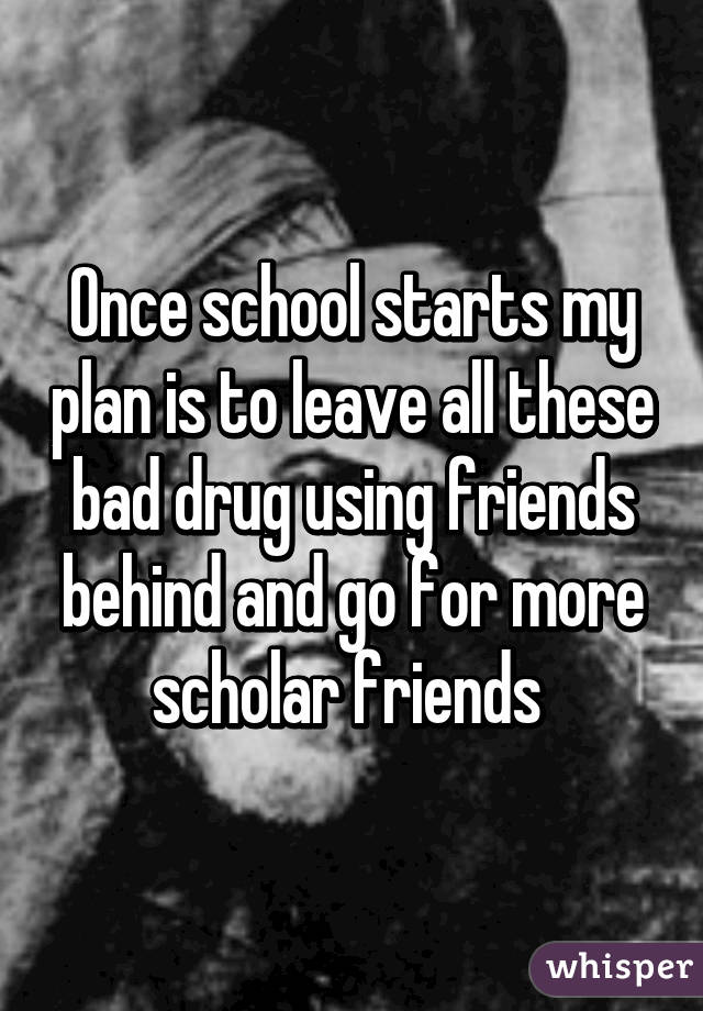 Once school starts my plan is to leave all these bad drug using friends behind and go for more scholar friends 