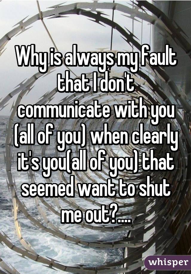 Why is always my fault that I don't communicate with you (all of you) when clearly it's you(all of you) that seemed want to shut me out?....