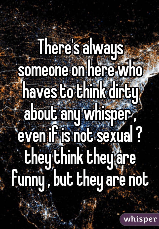 There's always someone on here who haves to think dirty about any whisper , even if is not sexual 😐 they think they are funny , but they are not