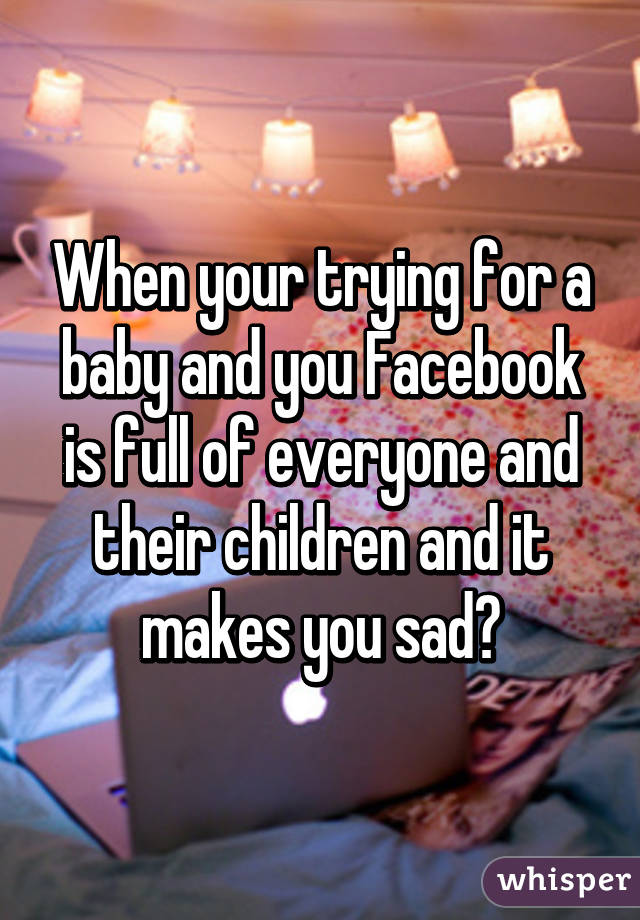 When your trying for a baby and you Facebook is full of everyone and their children and it makes you sad😭