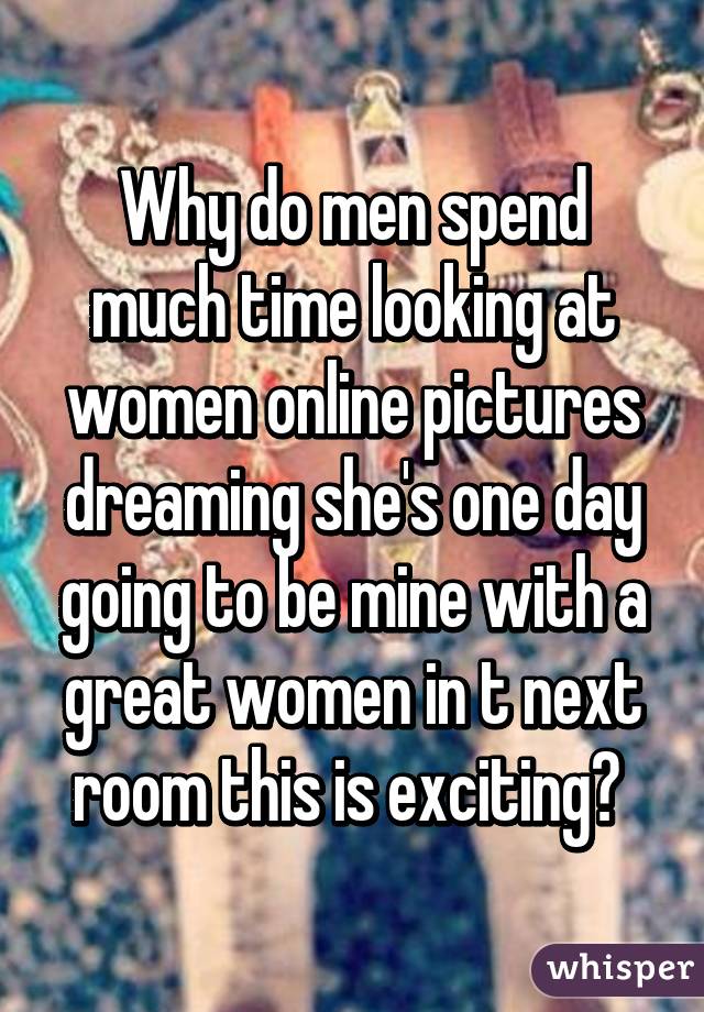 Why do men spend much time looking at women online pictures dreaming she's one day going to be mine with a great women in t next room this is exciting? 