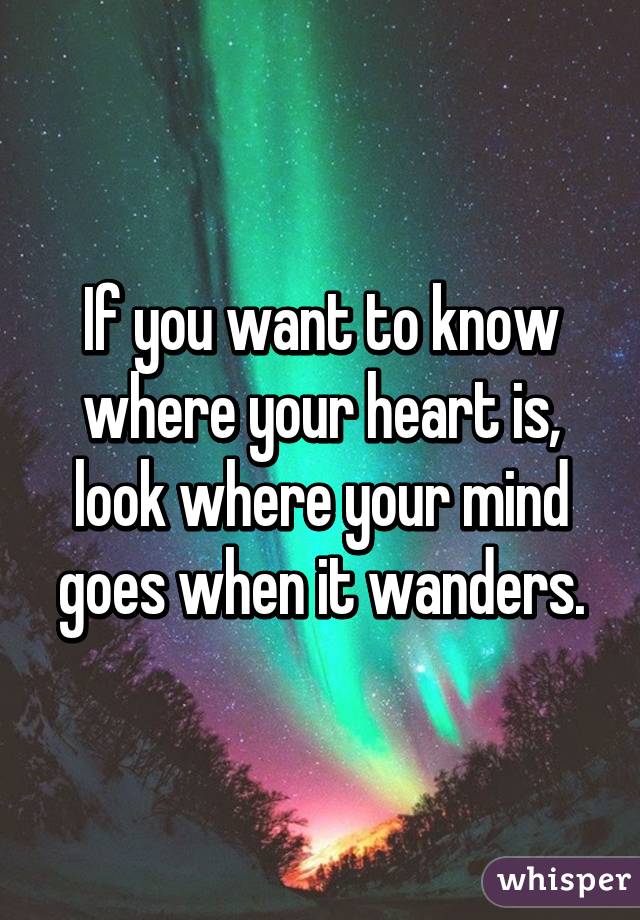 If you want to know where your heart is, look where your mind goes when it wanders.