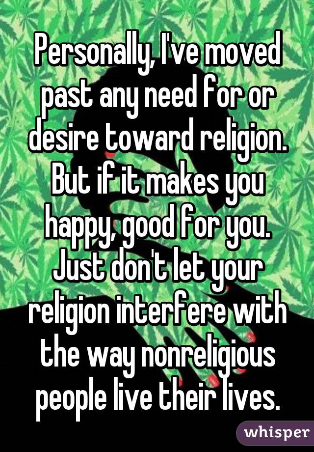 Personally, I've moved past any need for or desire toward religion. But if it makes you happy, good for you. Just don't let your religion interfere with the way nonreligious people live their lives.