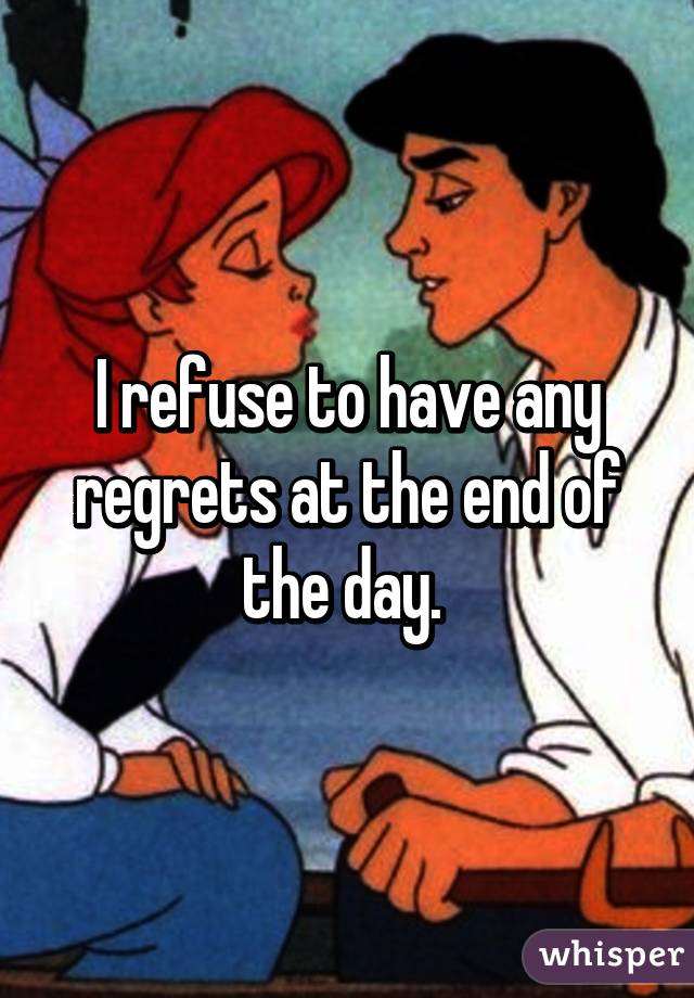 I refuse to have any regrets at the end of the day. 