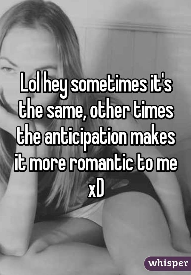 Lol hey sometimes it's the same, other times the anticipation makes it more romantic to me xD