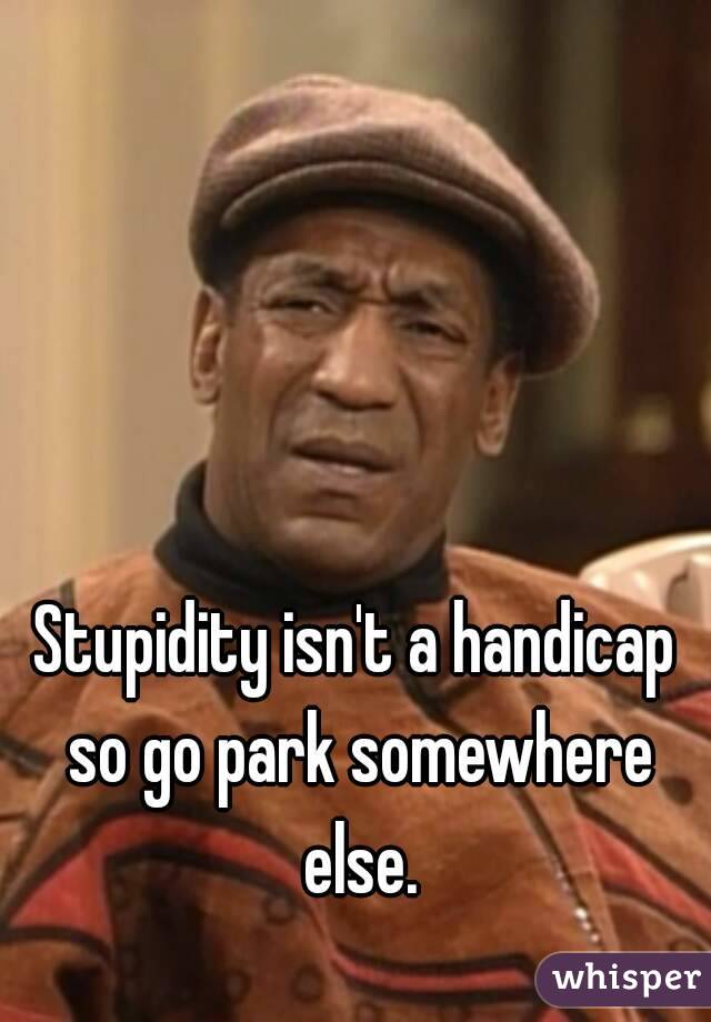 Stupidity isn't a handicap so go park somewhere else.