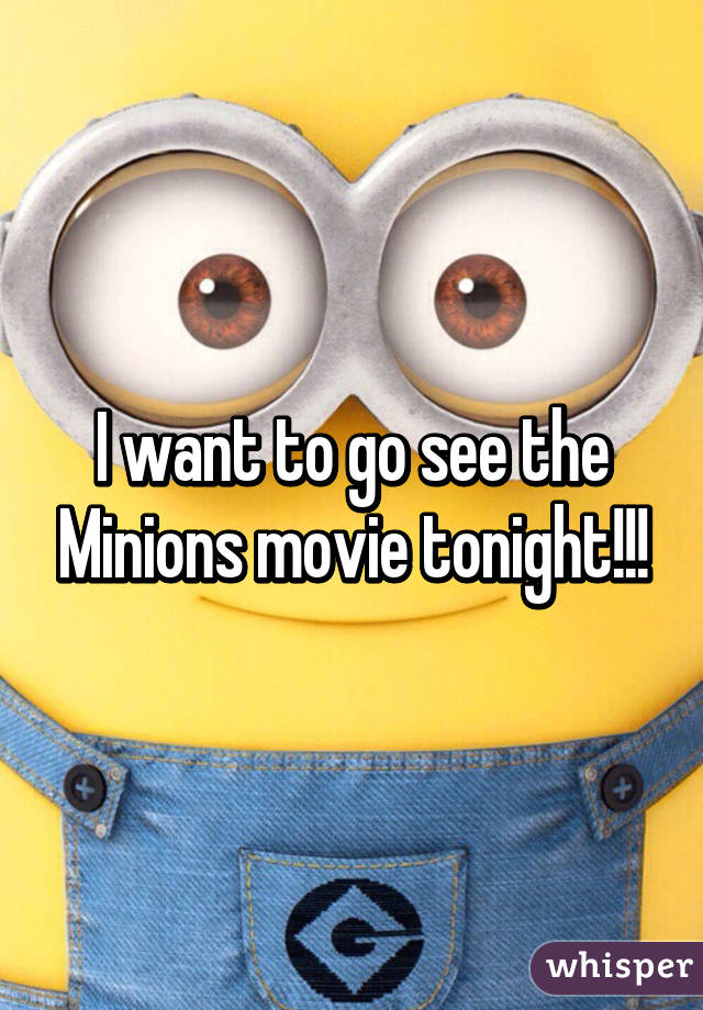 I want to go see the Minions movie tonight!!!