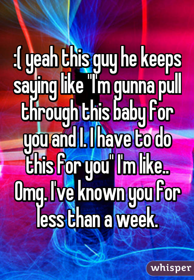 :( yeah this guy he keeps saying like "I'm gunna pull through this baby for you and I. I have to do this for you" I'm like.. Omg. I've known you for less than a week.