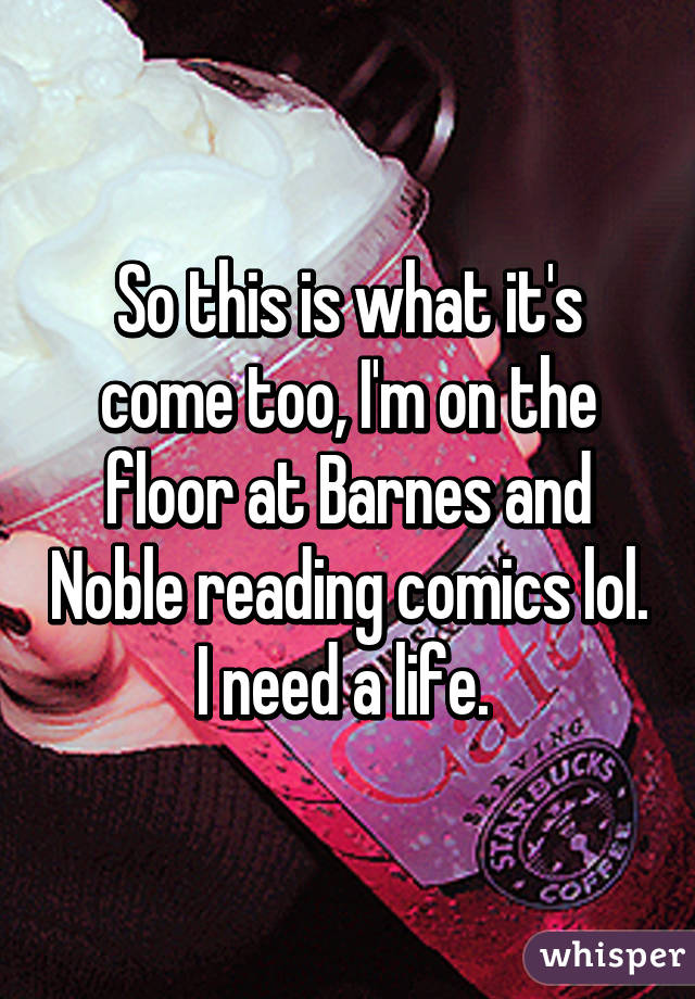 So this is what it's come too, I'm on the floor at Barnes and Noble reading comics lol. I need a life. 