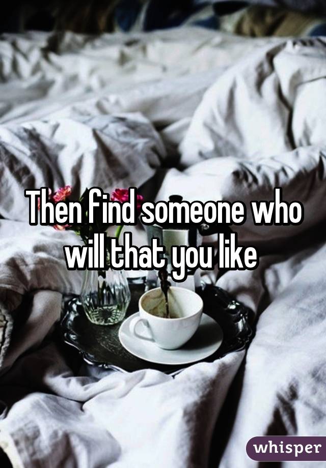 Then find someone who will that you like 