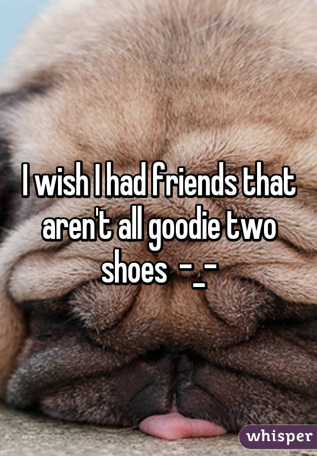 I wish I had friends that aren't all goodie two shoes  -_-