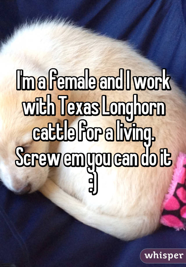 I'm a female and I work with Texas Longhorn cattle for a living. Screw em you can do it :)