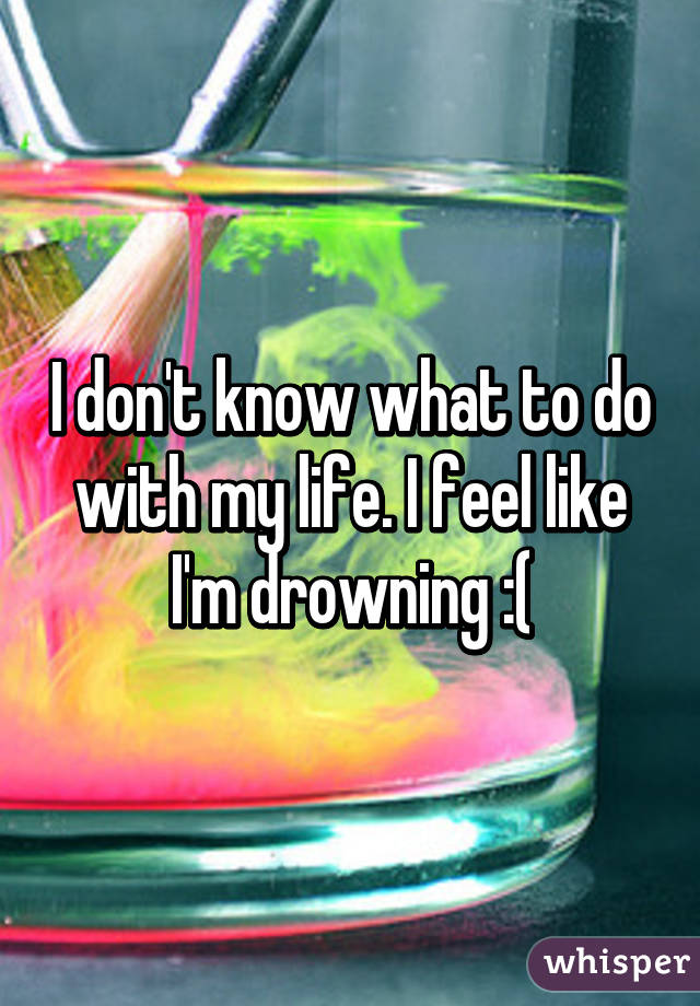 I don't know what to do with my life. I feel like I'm drowning :(