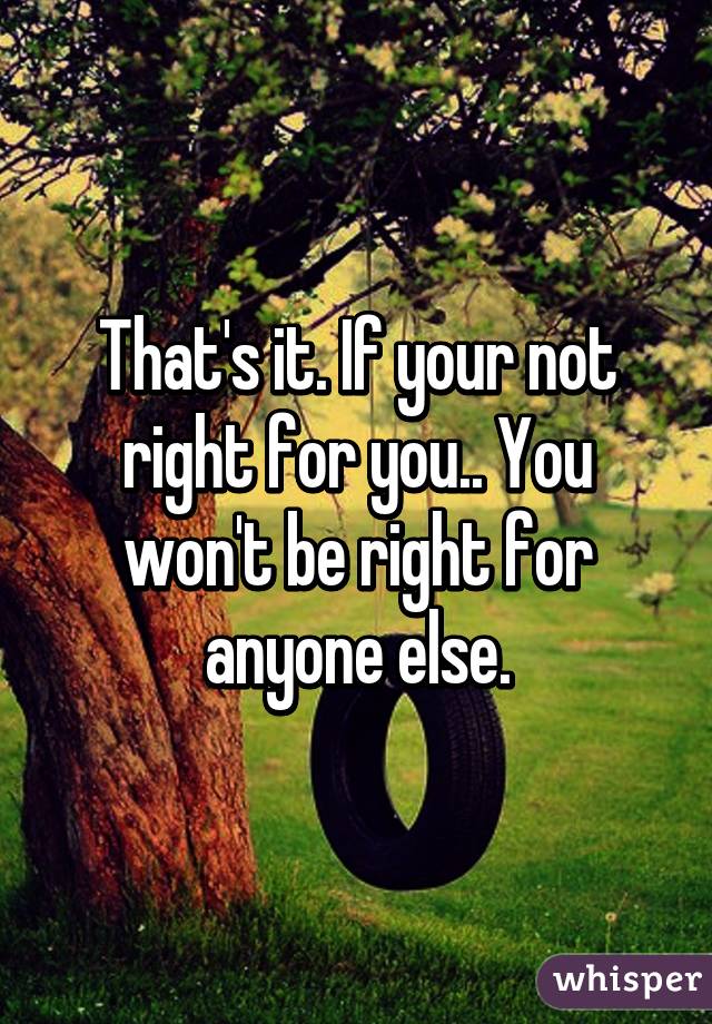 That's it. If your not right for you.. You won't be right for anyone else.