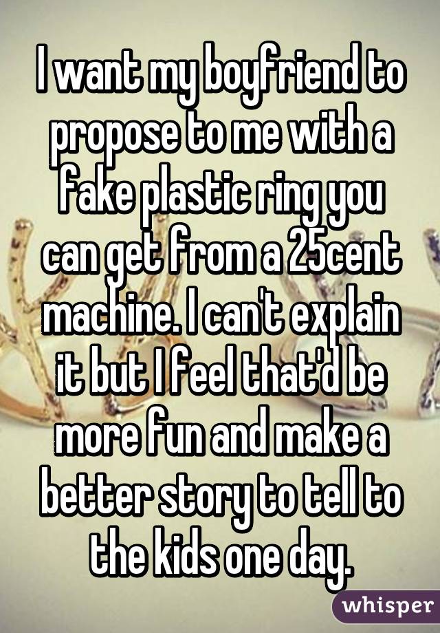 I want my boyfriend to propose to me with a fake plastic ring you can get from a 25cent machine. I can't explain it but I feel that'd be more fun and make a better story to tell to the kids one day.