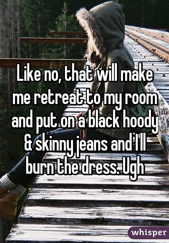 Like no, that will make me retreat to my room and put on a black hoody & skinny jeans and I'll burn the dress. Ugh