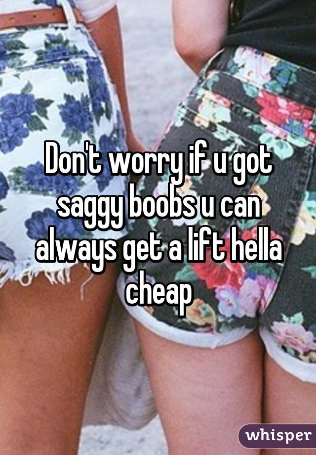 Don't worry if u got saggy boobs u can always get a lift hella cheap