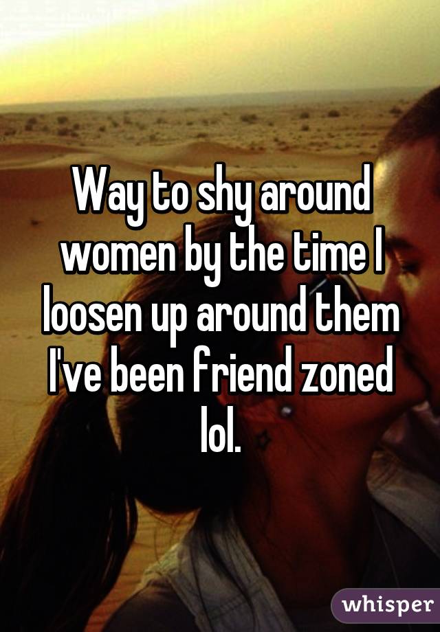 Way to shy around women by the time I loosen up around them I've been friend zoned lol.